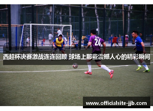 西超杯决赛激战连连回顾 球场上那些震撼人心的精彩瞬间 西超杯决赛激战连连回顾 球场上那些震撼人心的精彩瞬间