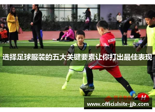 选择足球服装的五大关键要素让你打出最佳表现 选择足球服装的五大关键要素让你打出最佳表现
