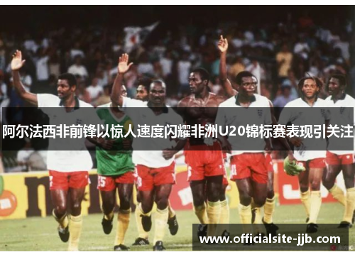 阿尔法西非前锋以惊人速度闪耀非洲U20锦标赛表现引关注